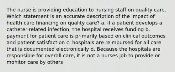 The nurse is providing education to nursing staff on quality care. Which statement is an accurate description of the impact of health care financing on quality care? a. if a patient develops a catheter-related infection, the hospital receives funding b. payment for patient care is primarily based on clinical outcomes and patient satisfaction c. hospitals are reimbursed for all care that is documented electronically d. Because the hospitals are responsible for overall care, it is not a nurses job to provide or monitor care by others