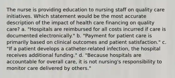 The nurse is providing education to nursing staff on quality care initiatives. Which statement would be the most accurate description of the impact of health care financing on quality care? a. "Hospitals are reimbursed for all costs incurred if care is documented electronically." b. "Payment for patient care is primarily based on clinical outcomes and patient satisfaction." c. "If a patient develops a catheter-related infection, the hospital receives additional funding." d. "Because hospitals are accountable for overall care, it is not nursing's responsibility to monitor care delivered by others."