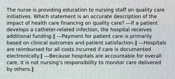 The nurse is providing education to nursing staff on quality care initiatives. Which statement is an accurate description of the impact of health care financing on quality care? ―If a patient develops a catheter-related infection, the hospital receives additional funding.‖ ―Payment for patient care is primarily based on clinical outcomes and patient satisfaction.‖ ―Hospitals are reimbursed for all costs incurred if care is documented electronically.‖ ―Because hospitals are accountable for overall care, it is not nursing's responsibility to monitor care delivered by others.‖