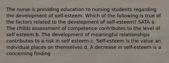 The nurse is providing education to nursing students regarding the development of self-esteem. Which of the following is true of the factors related to the development of self-esteem? SATA a. The childs assessment of competence contributes to the level of self esteem b. The development of meaningful relationships contributes to a risk in self esteem c. Self-esteem is the value an individual places on themselves d. A decrease in self-esteem is a concerning finding