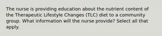 The nurse is providing education about the nutrient content of the Therapeutic Lifestyle Changes (TLC) diet to a community group. What information will the nurse provide? Select all that apply.