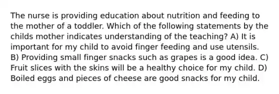 The nurse is providing education about nutrition and feeding to the mother of a toddler. Which of the following statements by the childs mother indicates understanding of the teaching? A) It is important for my child to avoid finger feeding and use utensils. B) Providing small finger snacks such as grapes is a good idea. C) Fruit slices with the skins will be a healthy choice for my child. D) Boiled eggs and pieces of cheese are good snacks for my child.