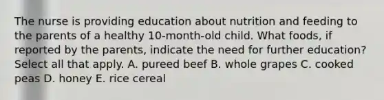 The nurse is providing education about nutrition and feeding to the parents of a healthy 10-month-old child. What foods, if reported by the parents, indicate the need for further education? Select all that apply. A. pureed beef B. whole grapes C. cooked peas D. honey E. rice cereal