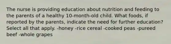 The nurse is providing education about nutrition and feeding to the parents of a healthy 10-month-old child. What foods, if reported by the parents, indicate the need for further education? Select all that apply. -honey -rice cereal -cooked peas -pureed beef -whole grapes