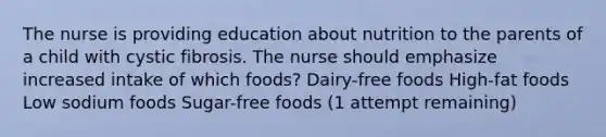 The nurse is providing education about nutrition to the parents of a child with cystic fibrosis. The nurse should emphasize increased intake of which foods? Dairy-free foods High-fat foods Low sodium foods Sugar-free foods (1 attempt remaining)