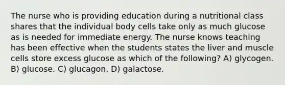 The nurse who is providing education during a nutritional class shares that the individual body cells take only as much glucose as is needed for immediate energy. The nurse knows teaching has been effective when the students states the liver and muscle cells store excess glucose as which of the following? A) glycogen. B) glucose. C) glucagon. D) galactose.