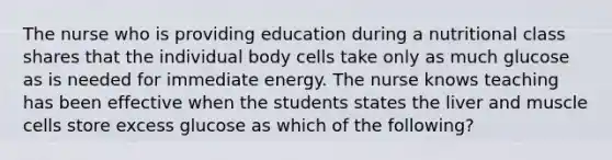 The nurse who is providing education during a nutritional class shares that the individual body cells take only as much glucose as is needed for immediate energy. The nurse knows teaching has been effective when the students states the liver and muscle cells store excess glucose as which of the following?