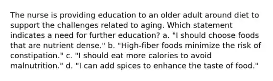 The nurse is providing education to an older adult around diet to support the challenges related to aging. Which statement indicates a need for further education? a. "I should choose foods that are nutrient dense." b. "High-fiber foods minimize the risk of constipation." c. "I should eat more calories to avoid malnutrition." d. "I can add spices to enhance the taste of food."