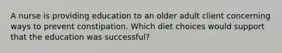 A nurse is providing education to an older adult client concerning ways to prevent constipation. Which diet choices would support that the education was successful?