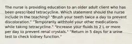 The nurse is providing education to an older adult client who has been prescribed tetracycline. Which statement should the nurse include in the teaching? "Brush your teeth twice a day to prevent discoloration." "Temporarily withhold your other medications while taking tetracycline." "Increase your fluids to 2 L or more per day to prevent renal crystals." "Return in 5 days for a urine test to check kidney function."