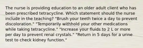 The nurse is providing education to an older adult client who has been prescribed tetracycline. Which statement should the nurse include in the teaching? "Brush your teeth twice a day to prevent discoloration." "Temporarily withhold your other medications while taking tetracycline." "Increase your fluids to 2 L or more per day to prevent renal crystals." "Return in 5 days for a urine test to check kidney function."