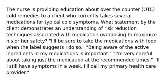 The nurse is providing education about over-the-counter (OTC) cold remedies to a client who currently takes several medications for typical cold symptoms. What statement by the client demonstrates an understanding of risk reduction techniques associated with medication overdosing to maximize his or her safety? "I'll be sure to take the medications with food when the label suggests I do so." "Being aware of the active ingredients in my medications is important." "I'm very careful about taking just the medication at the recommended times." "If I still have symptoms in a week, I'll call my primary health care provider."