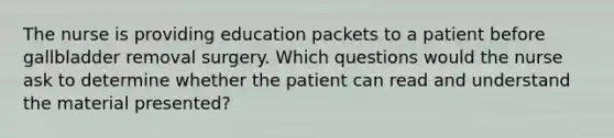 The nurse is providing education packets to a patient before gallbladder removal surgery. Which questions would the nurse ask to determine whether the patient can read and understand the material presented?