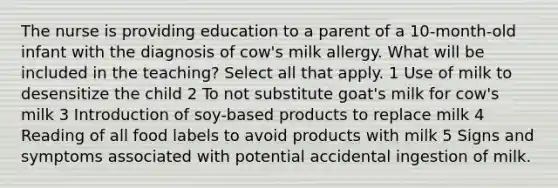 The nurse is providing education to a parent of a 10-month-old infant with the diagnosis of cow's milk allergy. What will be included in the teaching? Select all that apply. 1 Use of milk to desensitize the child 2 To not substitute goat's milk for cow's milk 3 Introduction of soy-based products to replace milk 4 Reading of all food labels to avoid products with milk 5 Signs and symptoms associated with potential accidental ingestion of milk.