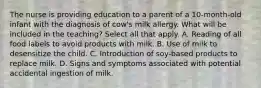 The nurse is providing education to a parent of a 10-month-old infant with the diagnosis of cow's milk allergy. What will be included in the teaching? Select all that apply. A. Reading of all food labels to avoid products with milk. B. Use of milk to desensitize the child. C. Introduction of soy-based products to replace milk. D. Signs and symptoms associated with potential accidental ingestion of milk.