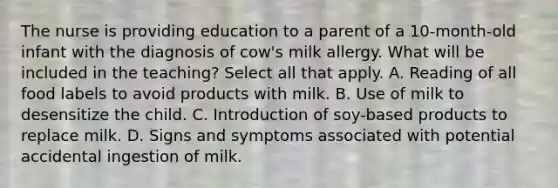 The nurse is providing education to a parent of a 10-month-old infant with the diagnosis of cow's milk allergy. What will be included in the teaching? Select all that apply. A. Reading of all food labels to avoid products with milk. B. Use of milk to desensitize the child. C. Introduction of soy-based products to replace milk. D. Signs and symptoms associated with potential accidental ingestion of milk.