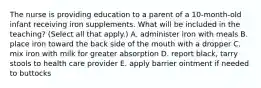 The nurse is providing education to a parent of a 10-month-old infant receiving iron supplements. What will be included in the teaching? (Select all that apply.) A. administer iron with meals B. place iron toward the back side of the mouth with a dropper C. mix iron with milk for greater absorption D. report black, tarry stools to health care provider E. apply barrier ointment if needed to buttocks