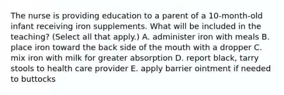 The nurse is providing education to a parent of a 10-month-old infant receiving iron supplements. What will be included in the teaching? (Select all that apply.) A. administer iron with meals B. place iron toward the back side of the mouth with a dropper C. mix iron with milk for greater absorption D. report black, tarry stools to health care provider E. apply barrier ointment if needed to buttocks