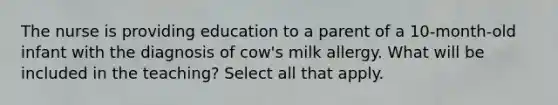 The nurse is providing education to a parent of a 10-month-old infant with the diagnosis of cow's milk allergy. What will be included in the teaching? Select all that apply.