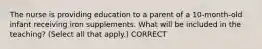 The nurse is providing education to a parent of a 10-month-old infant receiving iron supplements. What will be included in the teaching? (Select all that apply.) CORRECT