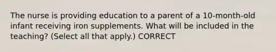 The nurse is providing education to a parent of a 10-month-old infant receiving iron supplements. What will be included in the teaching? (Select all that apply.) CORRECT