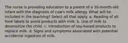 The nurse is providing education to a parent of a 10-month-old infant with the diagnosis of cow's milk allergy. What will be included in the teaching? Select all that apply. a. Reading of all food labels to avoid products with milk. b. Use of milk to desensitize the child. c. Introduction of soy-based products to replace milk. d. Signs and symptoms associated with potential accidental ingestion of milk.