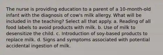 The nurse is providing education to a parent of a 10-month-old infant with the diagnosis of cow's milk allergy. What will be included in the teaching? Select all that apply. a. Reading of all food labels to avoid products with milk. b. Use of milk to desensitize the child. c. Introduction of soy-based products to replace milk. d. Signs and symptoms associated with potential accidental ingestion of milk.