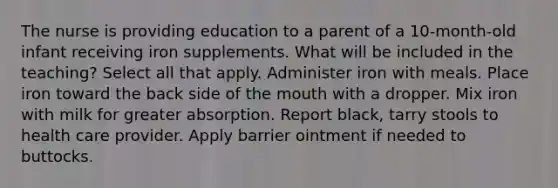 The nurse is providing education to a parent of a 10-month-old infant receiving iron supplements. What will be included in the teaching? Select all that apply. Administer iron with meals. Place iron toward the back side of the mouth with a dropper. Mix iron with milk for greater absorption. Report black, tarry stools to health care provider. Apply barrier ointment if needed to buttocks.