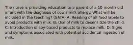 The nurse is providing education to a parent of a 10-month-old infant with the diagnosis of cow's milk allergy. What will be included in the teaching? (SATA) A: Reading of all food labels to avoid products with milk. B: Use of milk to desensitize the child. C: Introduction of soy-based products to replace milk. D: Signs and symptoms associated with potential accidental ingestion of milk.