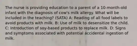 The nurse is providing education to a parent of a 10-month-old infant with the diagnosis of cow's milk allergy. What will be included in the teaching? (SATA) A: Reading of all food labels to avoid products with milk. B: Use of milk to desensitize the child. C: Introduction of soy-based products to replace milk. D: Signs and symptoms associated with potential accidental ingestion of milk.