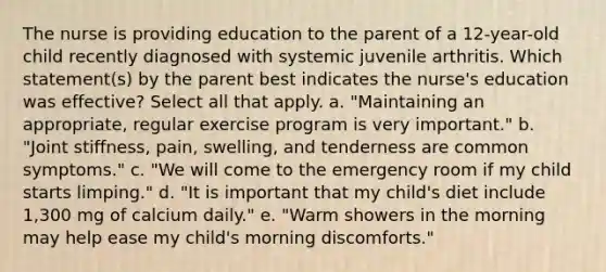 The nurse is providing education to the parent of a 12-year-old child recently diagnosed with systemic juvenile arthritis. Which statement(s) by the parent best indicates the nurse's education was effective? Select all that apply. a. "Maintaining an appropriate, regular exercise program is very important." b. "Joint stiffness, pain, swelling, and tenderness are common symptoms." c. "We will come to the emergency room if my child starts limping." d. "It is important that my child's diet include 1,300 mg of calcium daily." e. "Warm showers in the morning may help ease my child's morning discomforts."