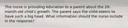 The nurse is providing education to a parent about the 20-month-old child's growth. The parent says the child seems to have such a big head. What information should the nurse include in the response?