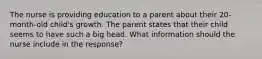 The nurse is providing education to a parent about their 20-month-old child's growth. The parent states that their child seems to have such a big head. What information should the nurse include in the response?