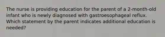 The nurse is providing education for the parent of a 2-month-old infant who is newly diagnosed with gastroesophageal reflux. Which statement by the parent indicates additional education is needed?​