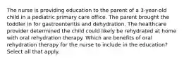 The nurse is providing education to the parent of a 3-year-old child in a pediatric primary care office. The parent brought the toddler in for gastroenteritis and dehydration. The healthcare provider determined the child could likely be rehydrated at home with oral rehydration therapy. Which are benefits of oral rehydration therapy for the nurse to include in the education? Select all that apply.​