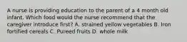 A nurse is providing education to the parent of a 4 month old infant. Which food would the nurse recommend that the caregiver introduce first? A. strained yellow vegetables B. Iron fortified cereals C. Pureed fruits D. whole milk