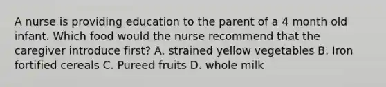 A nurse is providing education to the parent of a 4 month old infant. Which food would the nurse recommend that the caregiver introduce first? A. strained yellow vegetables B. Iron fortified cereals C. Pureed fruits D. whole milk