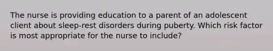 The nurse is providing education to a parent of an adolescent client about sleep-rest disorders during puberty. Which risk factor is most appropriate for the nurse to include?