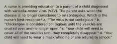 A nurse is providing education to a parent of a child diagnosed with varicella-zoster virus (VZV). The parent asks when the disease is no longer considered to be contagious. Which is the nurse's best response? a. "The virus is not contagious." b. "Chickenpox is considered contagious until the vesicles are crusted over and no longer open." c. "Your child will need to cover all of the vesicles until they completely disappear." d. "Your child will need to wear a mask when he or she returns to school."