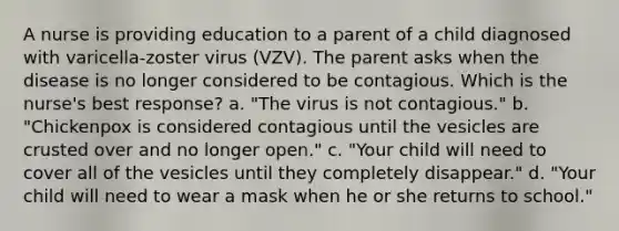 A nurse is providing education to a parent of a child diagnosed with varicella-zoster virus (VZV). The parent asks when the disease is no longer considered to be contagious. Which is the nurse's best response? a. "The virus is not contagious." b. "Chickenpox is considered contagious until the vesicles are crusted over and no longer open." c. "Your child will need to cover all of the vesicles until they completely disappear." d. "Your child will need to wear a mask when he or she returns to school."