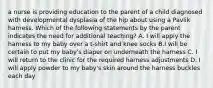 a nurse is providing education to the parent of a child diagnosed with developmental dysplasia of the hip about using a Pavlik harness. Which of the following statements by the parent indicates the need for additional teaching? A. I will apply the harness to my baby over a t-shirt and knee socks B.I will be certain to put my baby's diaper on underneath the harness C. I will return to the clinic for the required harness adjustments D. I will apply powder to my baby's skin around the harness buckles each day