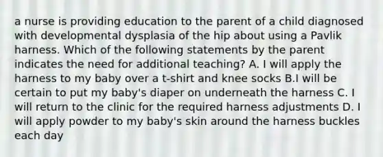 a nurse is providing education to the parent of a child diagnosed with developmental dysplasia of the hip about using a Pavlik harness. Which of the following statements by the parent indicates the need for additional teaching? A. I will apply the harness to my baby over a t-shirt and knee socks B.I will be certain to put my baby's diaper on underneath the harness C. I will return to the clinic for the required harness adjustments D. I will apply powder to my baby's skin around the harness buckles each day