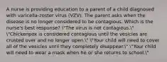 A nurse is providing education to a parent of a child diagnosed with varicella-zoster virus (VZV). The parent asks when the disease is no longer considered to be contagious. Which is the nurse's best response? "The virus is not contagious." "Chickenpox is considered contagious until the vesicles are crusted over and no longer open." "Your child will need to cover all of the vesicles until they completely disappear." "Your child will need to wear a mask when he or she returns to school."