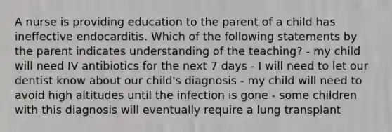 A nurse is providing education to the parent of a child has ineffective endocarditis. Which of the following statements by the parent indicates understanding of the teaching? - my child will need IV antibiotics for the next 7 days - I will need to let our dentist know about our child's diagnosis - my child will need to avoid high altitudes until the infection is gone - some children with this diagnosis will eventually require a lung transplant