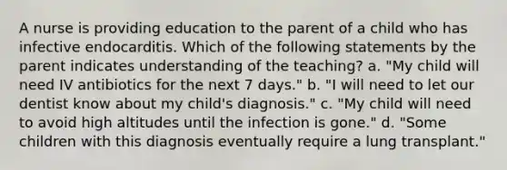 A nurse is providing education to the parent of a child who has infective endocarditis. Which of the following statements by the parent indicates understanding of the teaching? a. "My child will need IV antibiotics for the next 7 days." b. "I will need to let our dentist know about my child's diagnosis." c. "My child will need to avoid high altitudes until the infection is gone." d. "Some children with this diagnosis eventually require a lung transplant."