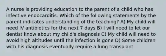 A nurse is providing education to the parent of a child who has infective endocarditis. Which of the following statements by the parent indicates understanding of the teaching? A) My child will need IV antibiotics for the next 7 days B) I will need to let our dentist know about my child's diagnosis C) My child will need to avoid high altitudes until the infection is gone D) Some children with his diagnosis eventually require a lung transplant