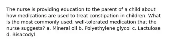 The nurse is providing education to the parent of a child about how medications are used to treat constipation in children. What is the most commonly used, well-tolerated medication that the nurse suggests? a. Mineral oil b. Polyethylene glycol c. Lactulose d. Bisacodyl