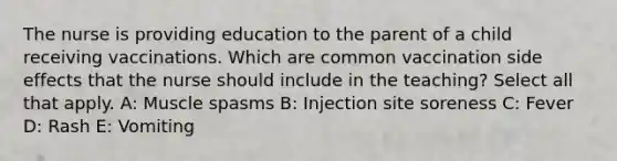 The nurse is providing education to the parent of a child receiving vaccinations. Which are common vaccination side effects that the nurse should include in the teaching? Select all that apply.​ A: Muscle spasms​ B: Injection site soreness​ C: Fever D: Rash E: Vomiting