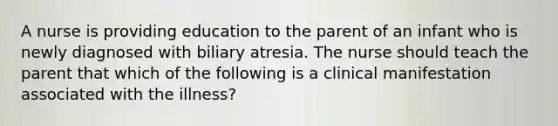 A nurse is providing education to the parent of an infant who is newly diagnosed with biliary atresia. The nurse should teach the parent that which of the following is a clinical manifestation associated with the illness?