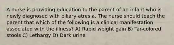 A nurse is providing education to the parent of an infant who is newly diagnosed with biliary atresia. The nurse should teach the parent that which of the following is a clinical manifestation associated with the illness? A) Rapid weight gain B) Tar-colored stools C) Lethargy D) Dark urine